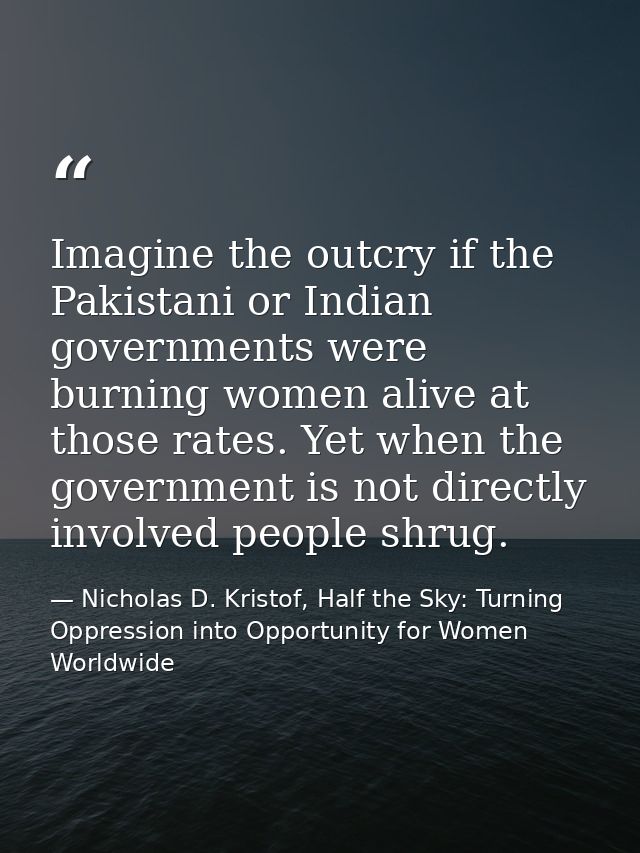 Imagine the outcry if the Pakistani or Indian governments were burning women alive at those rates. Yet when the governme — Nicholas D. Kristof, Half the Sky: Turning Oppression into Opportunity for Women Worldwide