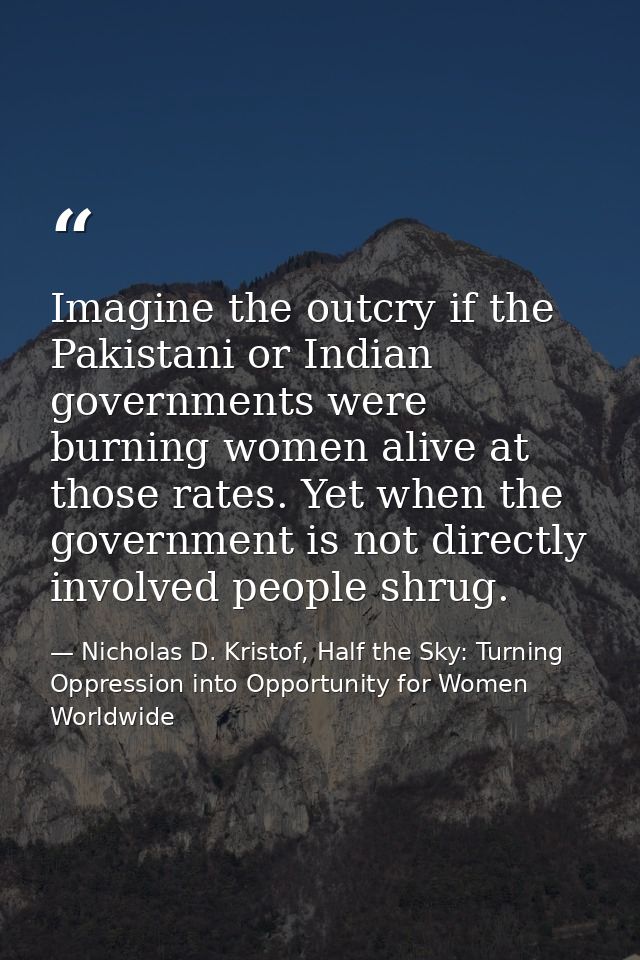 Imagine the outcry if the Pakistani or Indian governments were burning women alive at those rates. Yet when the governme — Nicholas D. Kristof, Half the Sky: Turning Oppression into Opportunity for Women Worldwide