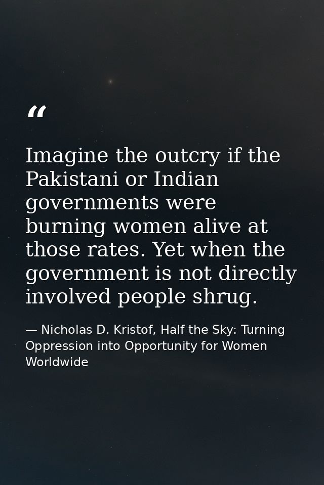 Imagine the outcry if the Pakistani or Indian governments were burning women alive at those rates. Yet when the governme — Nicholas D. Kristof, Half the Sky: Turning Oppression into Opportunity for Women Worldwide
