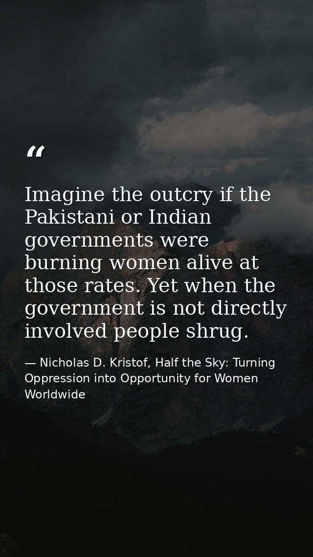 Imagine the outcry if the Pakistani or Indian governments were burning women alive at those rates. Yet when the governme — Nicholas D. Kristof, Half the Sky: Turning Oppression into Opportunity for Women Worldwide