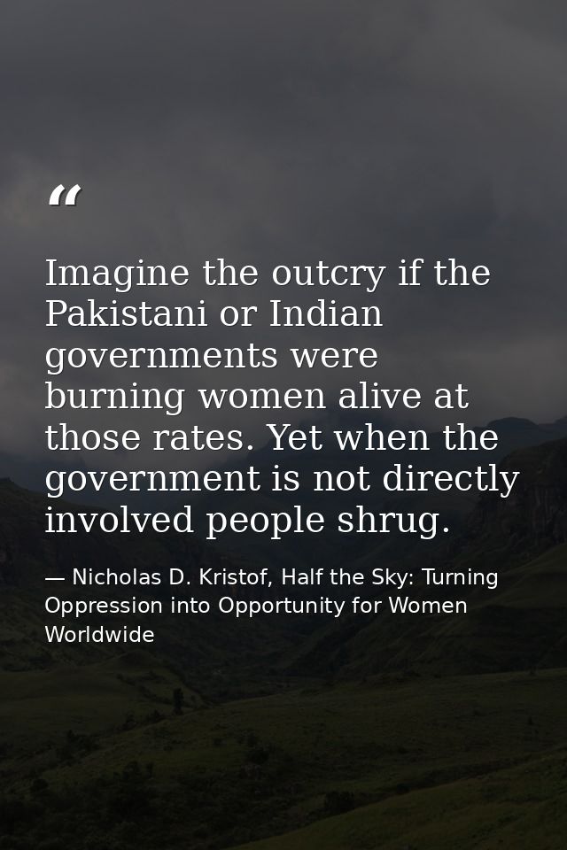 Imagine the outcry if the Pakistani or Indian governments were burning women alive at those rates. Yet when the governme — Nicholas D. Kristof, Half the Sky: Turning Oppression into Opportunity for Women Worldwide