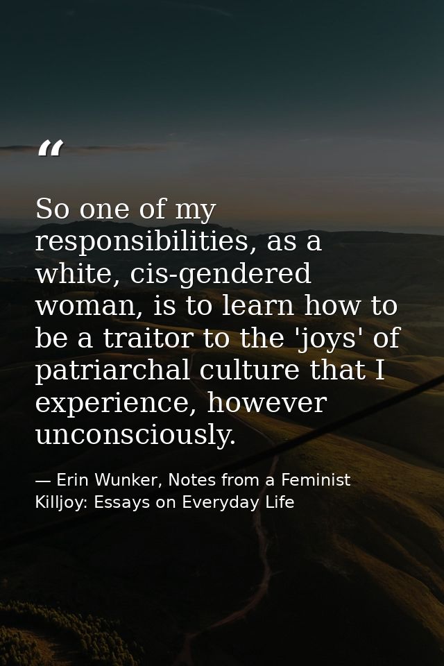 So one of my responsibilities, as a white, cis-gendered woman, is to learn how to be a traitor to the 'joys' of patriarc — Erin Wunker, Notes from a Feminist Killjoy: Essays on Everyday Life