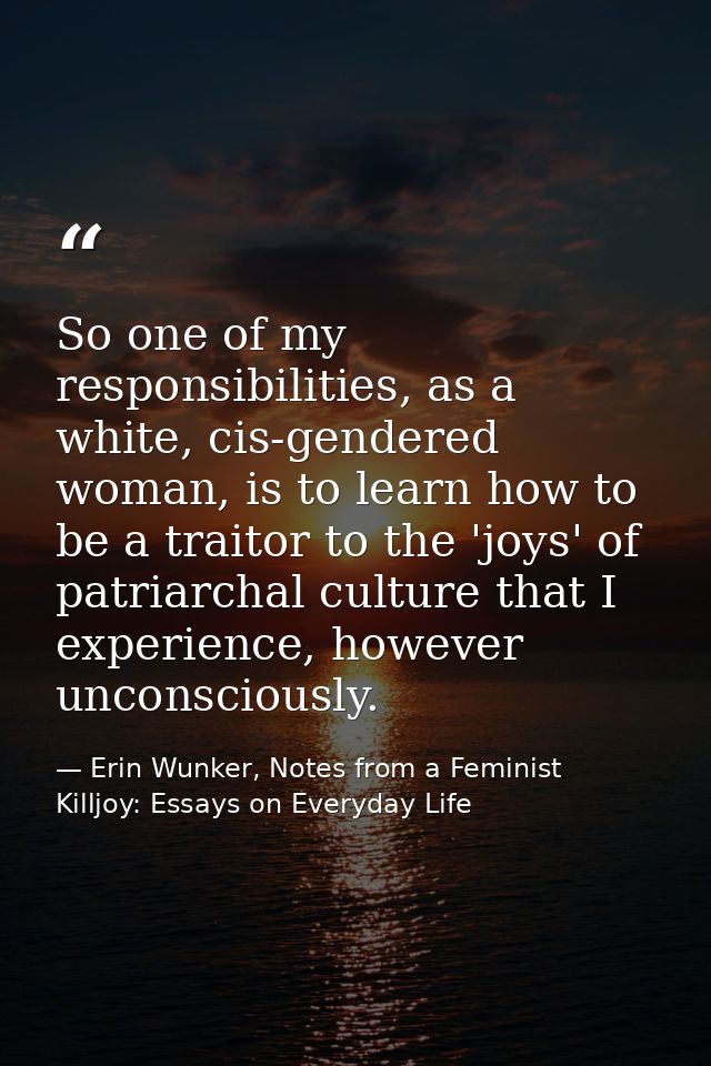 So one of my responsibilities, as a white, cis-gendered woman, is to learn how to be a traitor to the 'joys' of patriarc — Erin Wunker, Notes from a Feminist Killjoy: Essays on Everyday Life