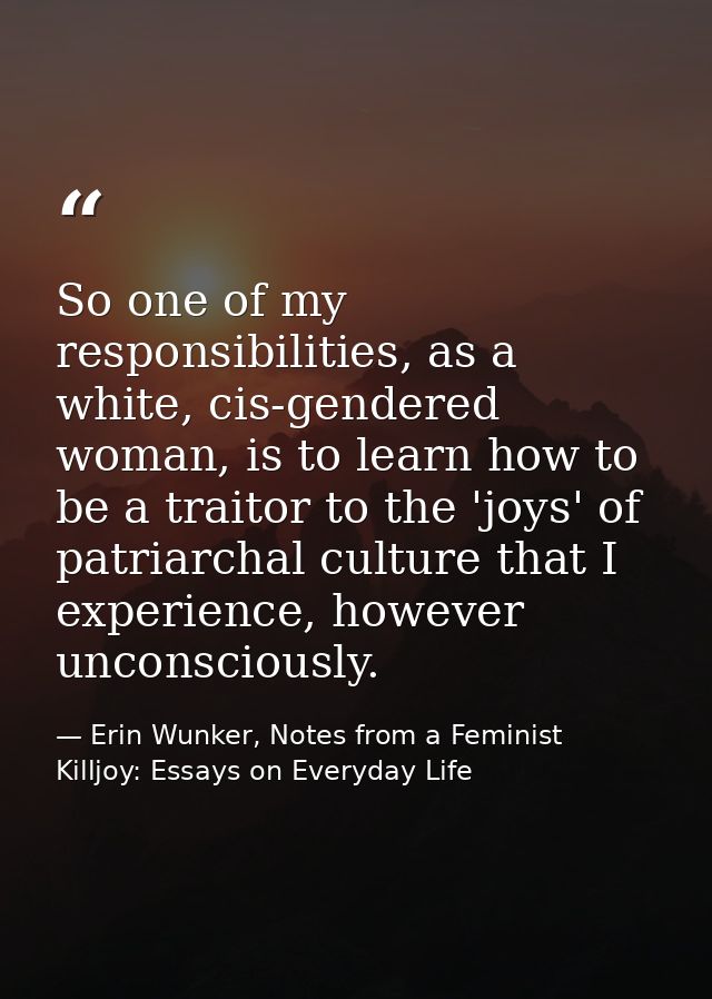 So one of my responsibilities, as a white, cis-gendered woman, is to learn how to be a traitor to the 'joys' of patriarc — Erin Wunker, Notes from a Feminist Killjoy: Essays on Everyday Life