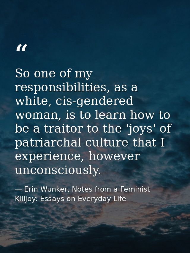 So one of my responsibilities, as a white, cis-gendered woman, is to learn how to be a traitor to the 'joys' of patriarc — Erin Wunker, Notes from a Feminist Killjoy: Essays on Everyday Life