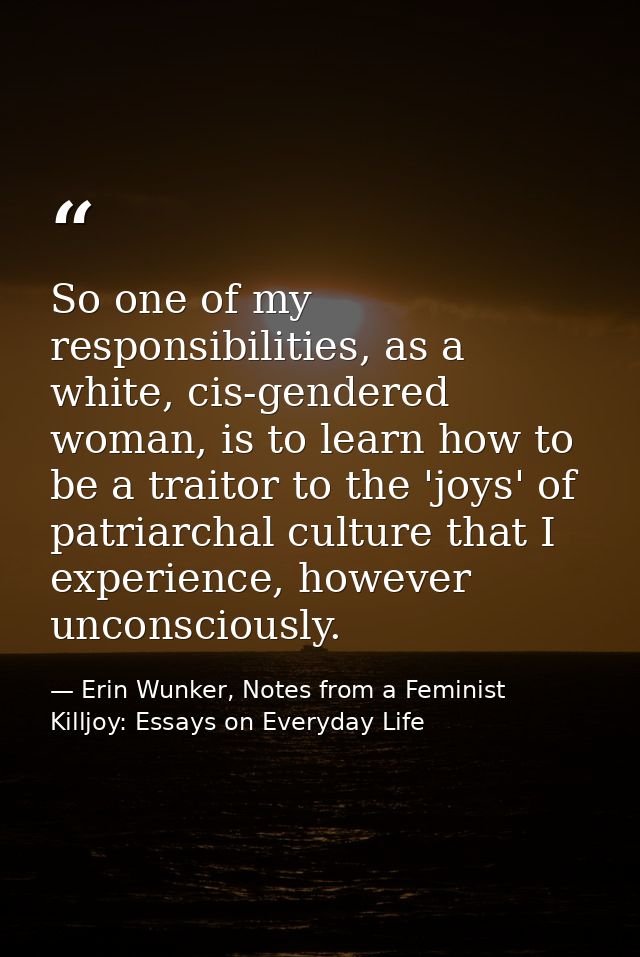So one of my responsibilities, as a white, cis-gendered woman, is to learn how to be a traitor to the 'joys' of patriarc — Erin Wunker, Notes from a Feminist Killjoy: Essays on Everyday Life