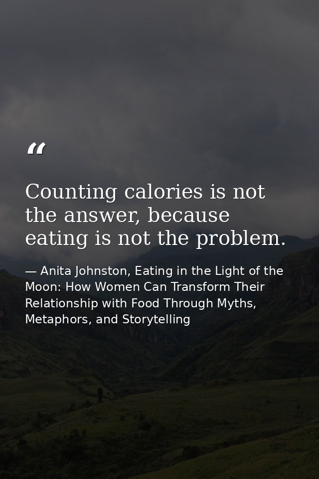 Counting calories is not the answer, because eating is not the problem. — Anita Johnston, Eating in the Light of the Moon: How Women Can Transform Their Relationship with Food Through Myths, Metaphors, and Storytelling