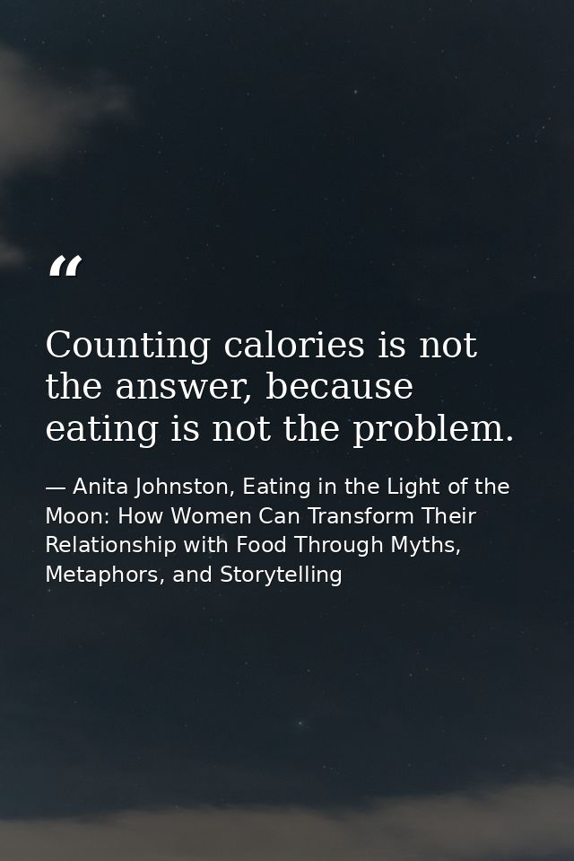 Counting calories is not the answer, because eating is not the problem. — Anita Johnston, Eating in the Light of the Moon: How Women Can Transform Their Relationship with Food Through Myths, Metaphors, and Storytelling