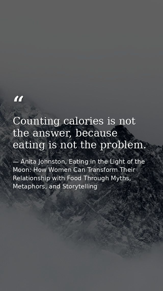 Counting calories is not the answer, because eating is not the problem. — Anita Johnston, Eating in the Light of the Moon: How Women Can Transform Their Relationship with Food Through Myths, Metaphors, and Storytelling