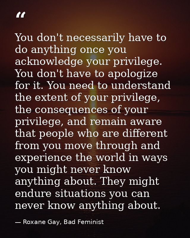 You don't necessarily have to do anything once you acknowledge your privilege. You don't have to apologize for it. You n — Roxane Gay, Bad Feminist