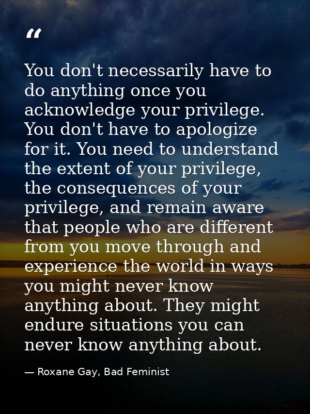 You don't necessarily have to do anything once you acknowledge your privilege. You don't have to apologize for it. You n — Roxane Gay, Bad Feminist