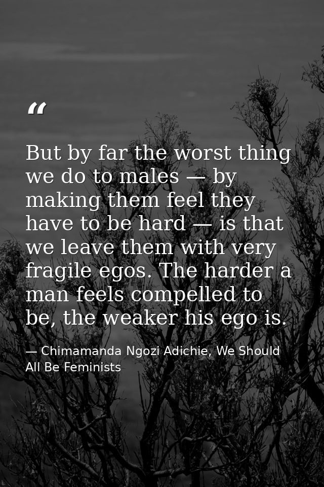 But by far the worst thing we do to males — by making them feel they have to be hard — is that we leave them with very f — Chimamanda Ngozi Adichie, We Should All Be Feminists