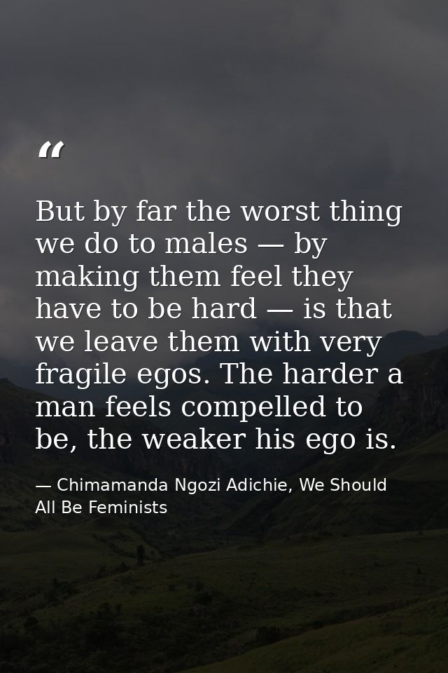 But by far the worst thing we do to males — by making them feel they have to be hard — is that we leave them with very f — Chimamanda Ngozi Adichie, We Should All Be Feminists