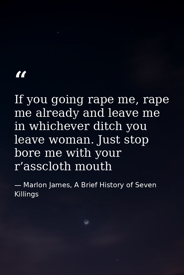 If you going rape me, rape me already and leave me in whichever ditch you leave woman. Just stop bore me with your r’ass — Marlon James, A Brief History of Seven Killings