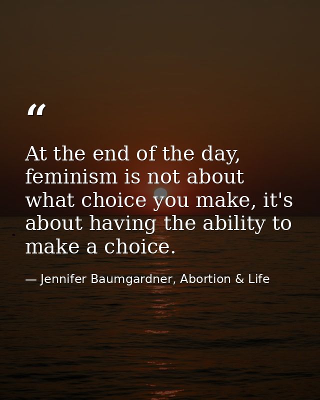 At the end of the day, feminism is not about what choice you make, it's about having the ability to make a choice. — Jennifer Baumgardner, Abortion & Life