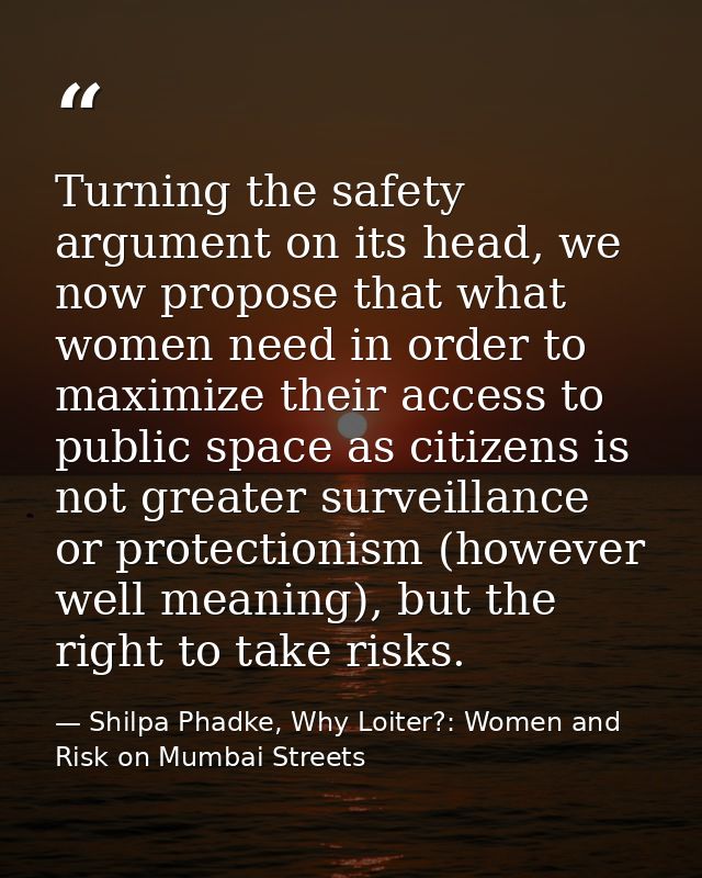 Turning the safety argument on its head, we now propose that what women need in order to maximize their access to public — Shilpa Phadke, Why Loiter?: Women and Risk on Mumbai Streets