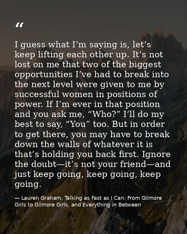 I guess what I’m saying is, let’s keep lifting each other up. It’s not lost on me that two of the biggest opportunities  — Lauren Graham, Talking as Fast as I Can: From Gilmore Girls to Gilmore Girls, and Everything in Between