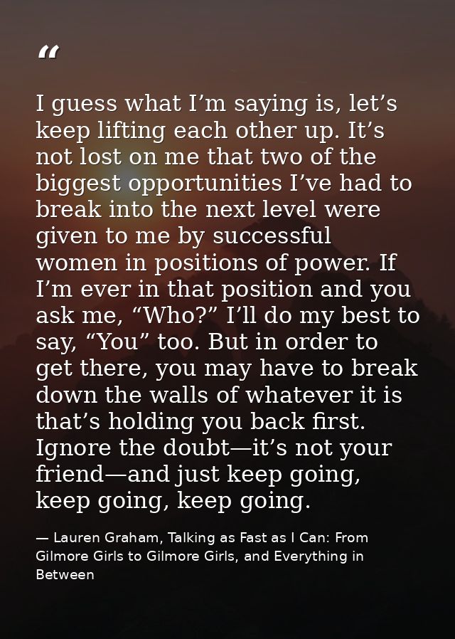 I guess what I’m saying is, let’s keep lifting each other up. It’s not lost on me that two of the biggest opportunities  — Lauren Graham, Talking as Fast as I Can: From Gilmore Girls to Gilmore Girls, and Everything in Between