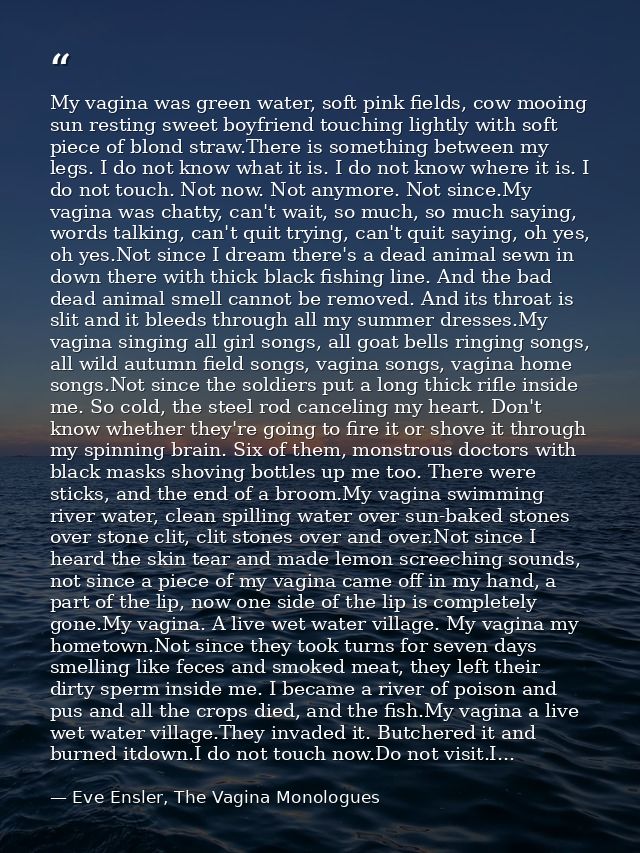 My vagina was green water, soft pink fields, cow mooing sun resting sweet boyfriend touching lightly with soft piece of  — Eve Ensler, The Vagina Monologues