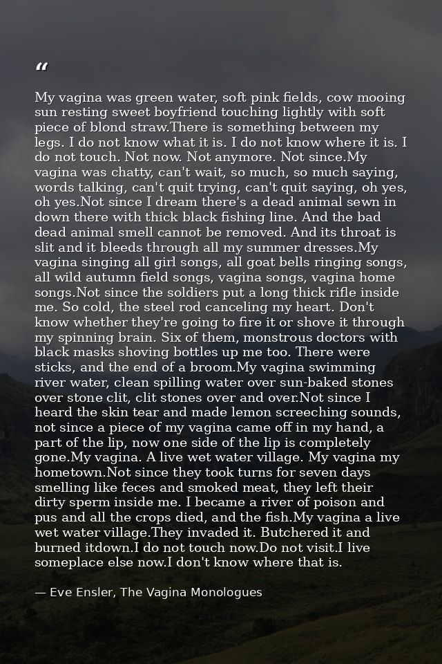 My vagina was green water, soft pink fields, cow mooing sun resting sweet boyfriend touching lightly with soft piece of  — Eve Ensler, The Vagina Monologues