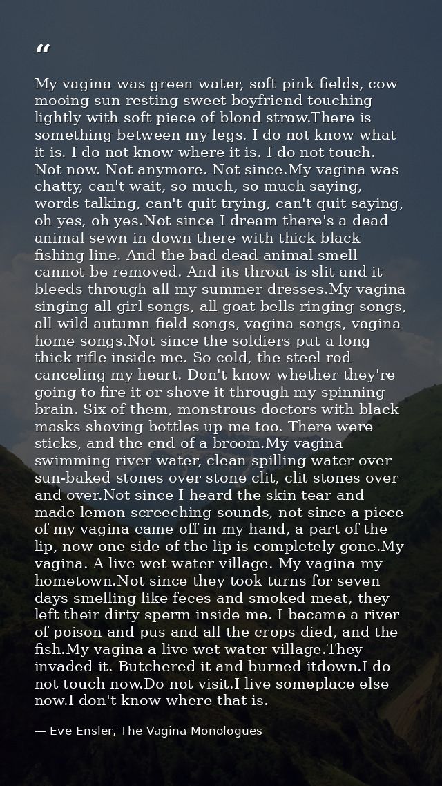 My vagina was green water, soft pink fields, cow mooing sun resting sweet boyfriend touching lightly with soft piece of  — Eve Ensler, The Vagina Monologues