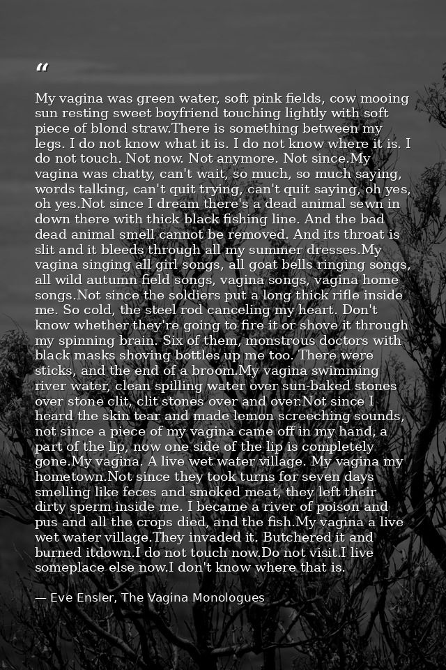 My vagina was green water, soft pink fields, cow mooing sun resting sweet boyfriend touching lightly with soft piece of  — Eve Ensler, The Vagina Monologues