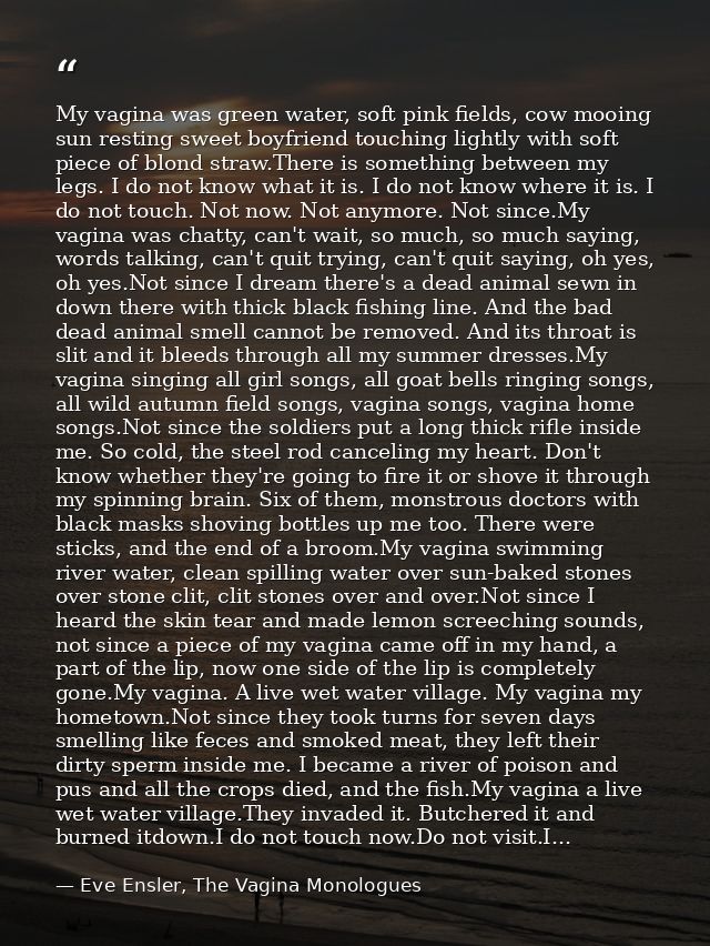My vagina was green water, soft pink fields, cow mooing sun resting sweet boyfriend touching lightly with soft piece of  — Eve Ensler, The Vagina Monologues