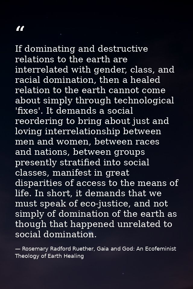 If dominating and destructive relations to the earth are interrelated with gender, class, and racial domination, then a  — Rosemary Radford Ruether, Gaia and God: An Ecofeminist Theology of Earth Healing