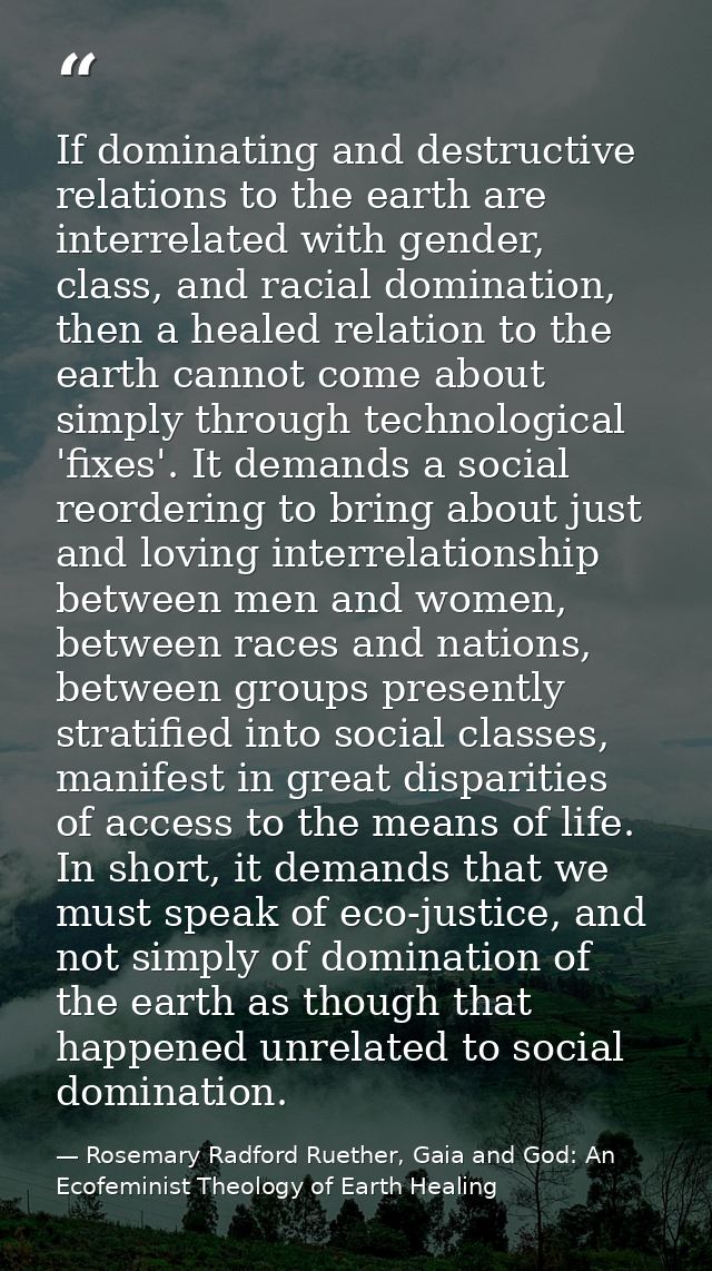 If dominating and destructive relations to the earth are interrelated with gender, class, and racial domination, then a  — Rosemary Radford Ruether, Gaia and God: An Ecofeminist Theology of Earth Healing