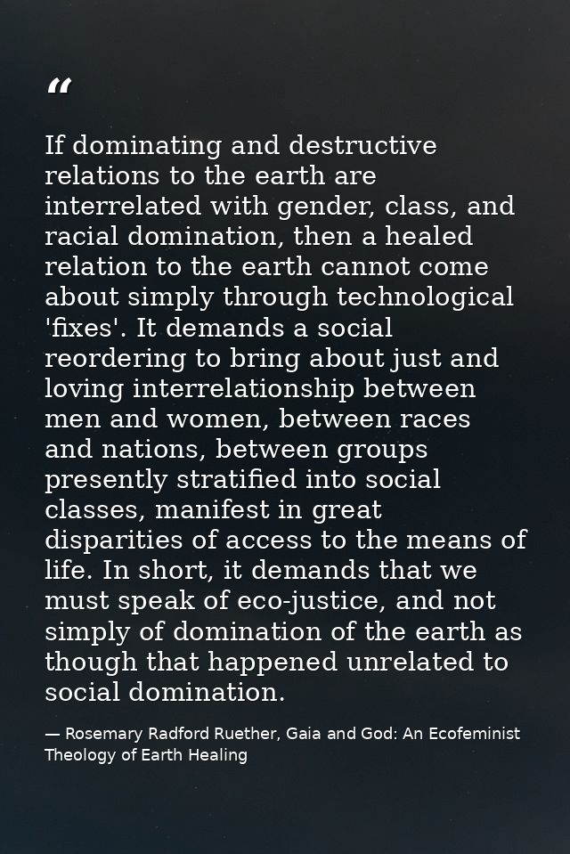 If dominating and destructive relations to the earth are interrelated with gender, class, and racial domination, then a  — Rosemary Radford Ruether, Gaia and God: An Ecofeminist Theology of Earth Healing