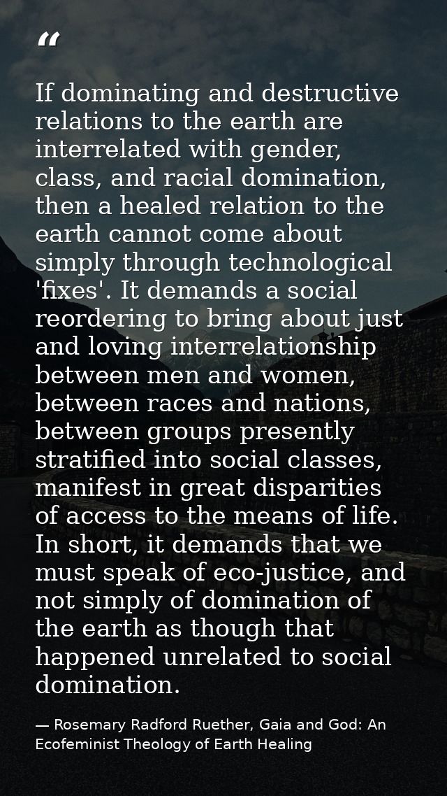 If dominating and destructive relations to the earth are interrelated with gender, class, and racial domination, then a  — Rosemary Radford Ruether, Gaia and God: An Ecofeminist Theology of Earth Healing