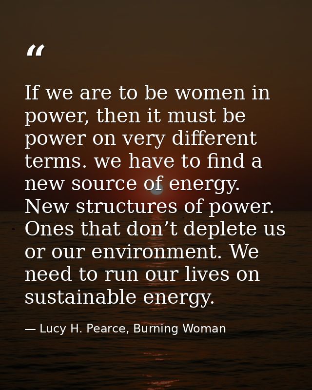 If we are to be women in power, then it must be power on very different terms. we have to find a new source of energy. N — Lucy H. Pearce, Burning Woman
