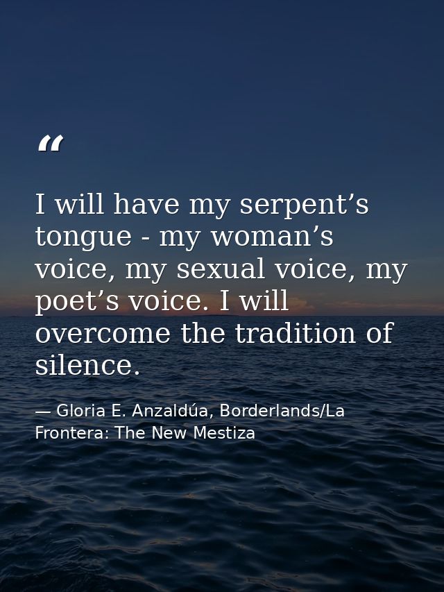 I will have my serpent’s tongue - my woman’s voice, my sexual voice, my poet’s voice. I will overcome the tradition of s — Gloria E. Anzaldúa, Borderlands/La Frontera: The New Mestiza