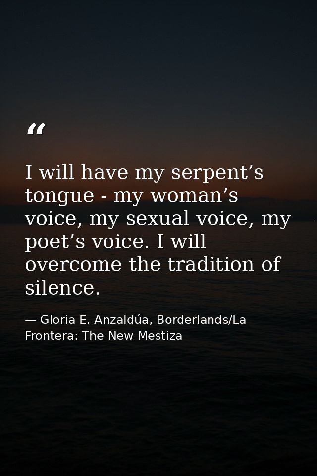 I will have my serpent’s tongue - my woman’s voice, my sexual voice, my poet’s voice. I will overcome the tradition of s — Gloria E. Anzaldúa, Borderlands/La Frontera: The New Mestiza