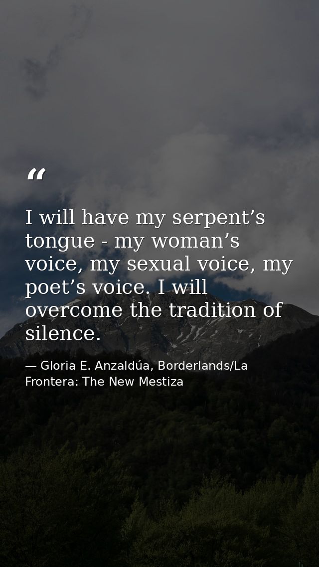 I will have my serpent’s tongue - my woman’s voice, my sexual voice, my poet’s voice. I will overcome the tradition of s — Gloria E. Anzaldúa, Borderlands/La Frontera: The New Mestiza