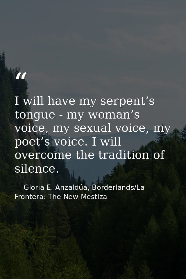 I will have my serpent’s tongue - my woman’s voice, my sexual voice, my poet’s voice. I will overcome the tradition of s — Gloria E. Anzaldúa, Borderlands/La Frontera: The New Mestiza