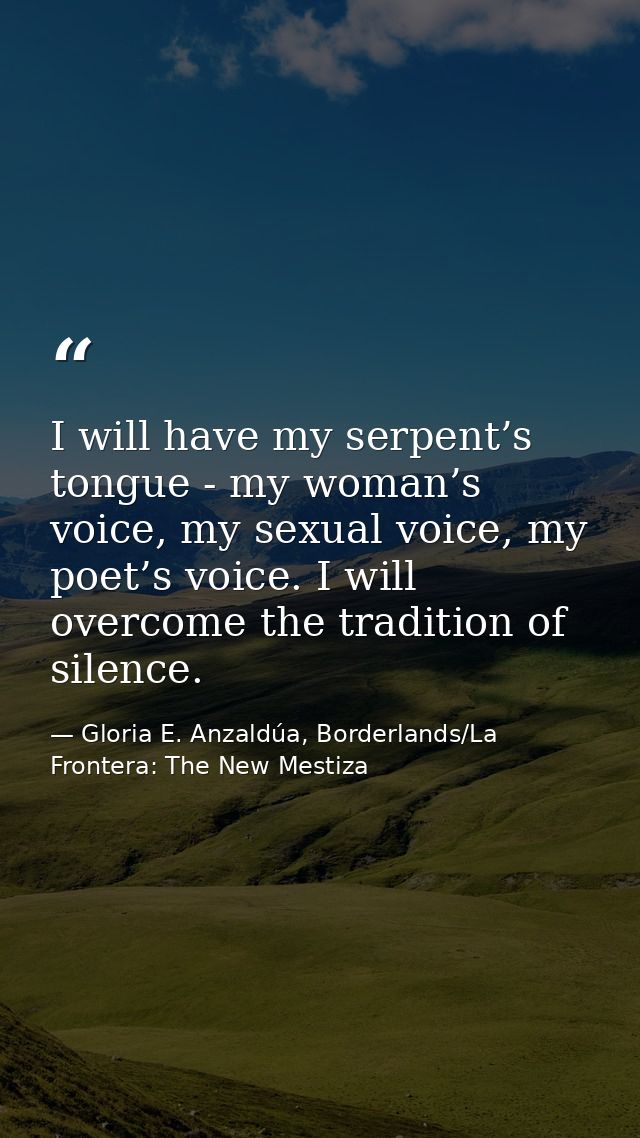 I will have my serpent’s tongue - my woman’s voice, my sexual voice, my poet’s voice. I will overcome the tradition of s — Gloria E. Anzaldúa, Borderlands/La Frontera: The New Mestiza