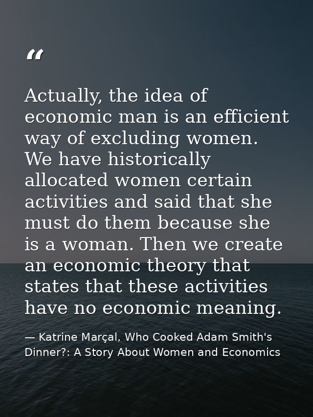 Actually, the idea of economic man is an efficient way of excluding women. We have historically allocated women certain  — Katrine Marçal, Who Cooked Adam Smith's Dinner?: A Story About Women and Economics