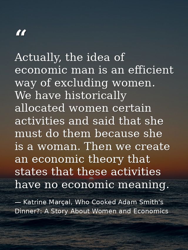 Actually, the idea of economic man is an efficient way of excluding women. We have historically allocated women certain  — Katrine Marçal, Who Cooked Adam Smith's Dinner?: A Story About Women and Economics