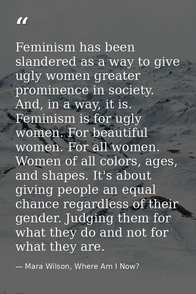 Feminism has been slandered as a way to give ugly women greater prominence in society. And, in a way, it is. Feminism is — Mara Wilson, Where Am I Now?