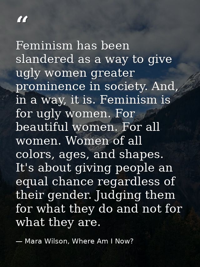 Feminism has been slandered as a way to give ugly women greater prominence in society. And, in a way, it is. Feminism is — Mara Wilson, Where Am I Now?