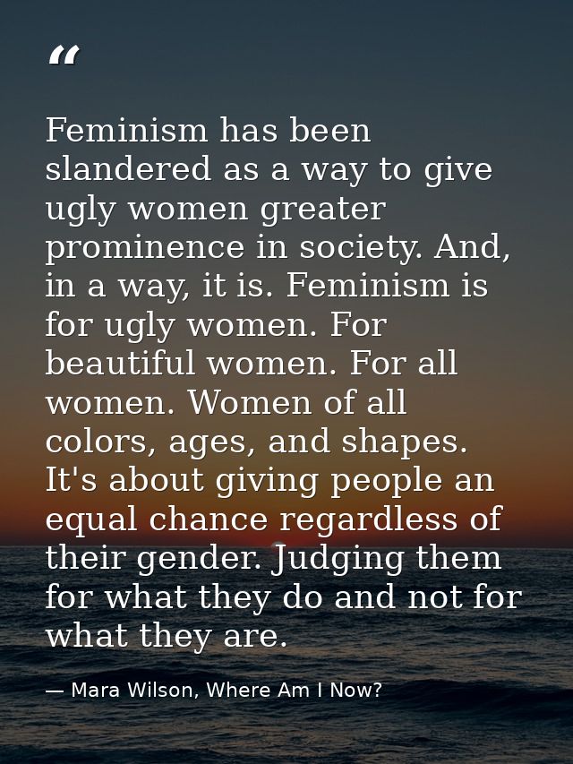 Feminism has been slandered as a way to give ugly women greater prominence in society. And, in a way, it is. Feminism is — Mara Wilson, Where Am I Now?
