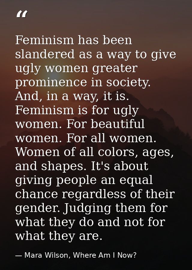 Feminism has been slandered as a way to give ugly women greater prominence in society. And, in a way, it is. Feminism is — Mara Wilson, Where Am I Now?