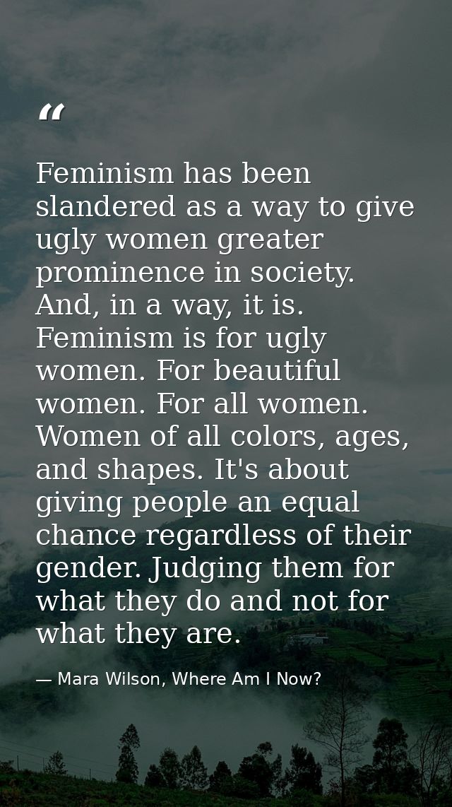Feminism has been slandered as a way to give ugly women greater prominence in society. And, in a way, it is. Feminism is — Mara Wilson, Where Am I Now?