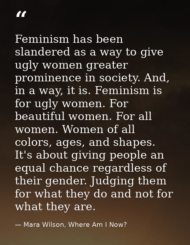Feminism has been slandered as a way to give ugly women greater prominence in society. And, in a way, it is. Feminism is — Mara Wilson, Where Am I Now?