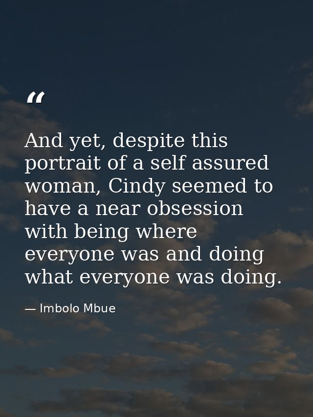 And yet, despite this portrait of a self assured woman, Cindy seemed to have a near obsession with being where everyone  — Imbolo Mbue