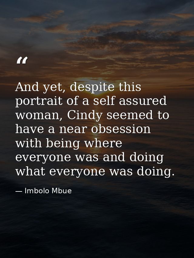 And yet, despite this portrait of a self assured woman, Cindy seemed to have a near obsession with being where everyone  — Imbolo Mbue