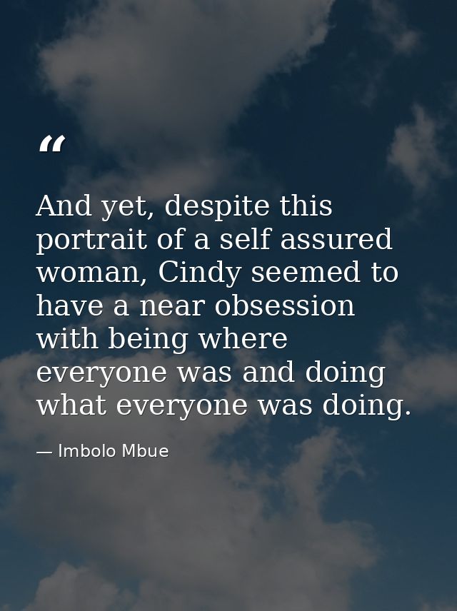 And yet, despite this portrait of a self assured woman, Cindy seemed to have a near obsession with being where everyone  — Imbolo Mbue