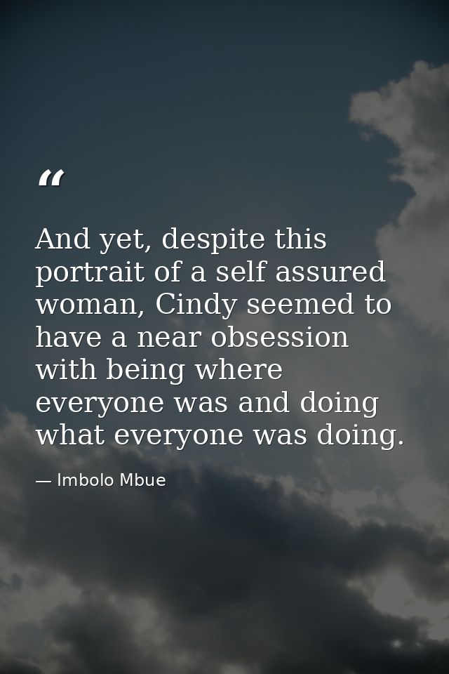 And yet, despite this portrait of a self assured woman, Cindy seemed to have a near obsession with being where everyone  — Imbolo Mbue