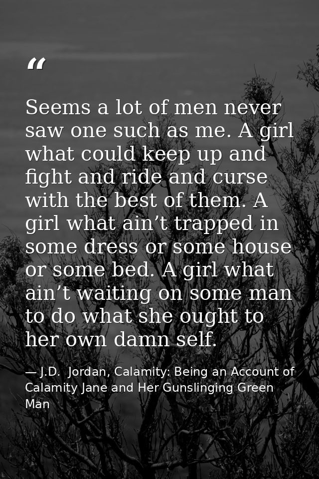 Seems a lot of men never saw one such as me. A girl what could keep up and fight and ride and curse with the best of the — J.D.  Jordan, Calamity: Being an Account of Calamity Jane and Her Gunslinging Green Man
